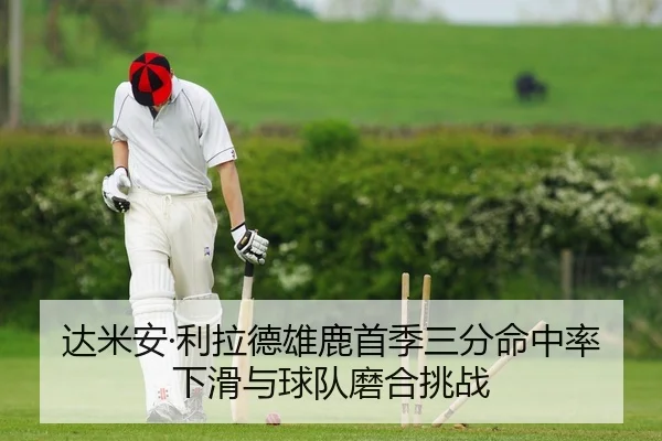 达米安·利拉德雄鹿首季三分命中率下滑与球队磨合挑战